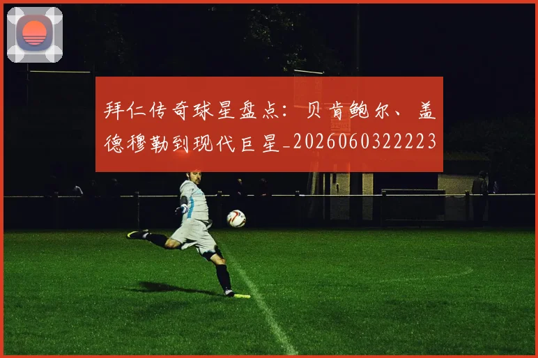 拜仁传奇球星盘点：贝肯鲍尔、盖德穆勒到现代巨星_20260603222236