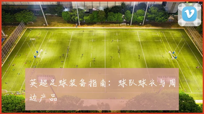 英超足球装备指南:球队球衣与周边产品