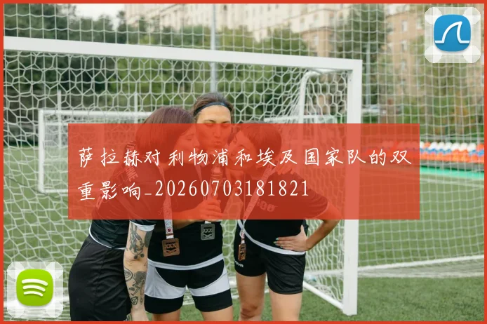 萨拉赫对利物浦和埃及国家队的双重影响_20260703181821