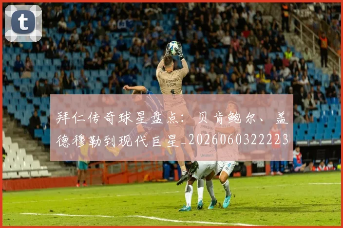 拜仁传奇球星盘点：贝肯鲍尔、盖德穆勒到现代巨星_20260603222236